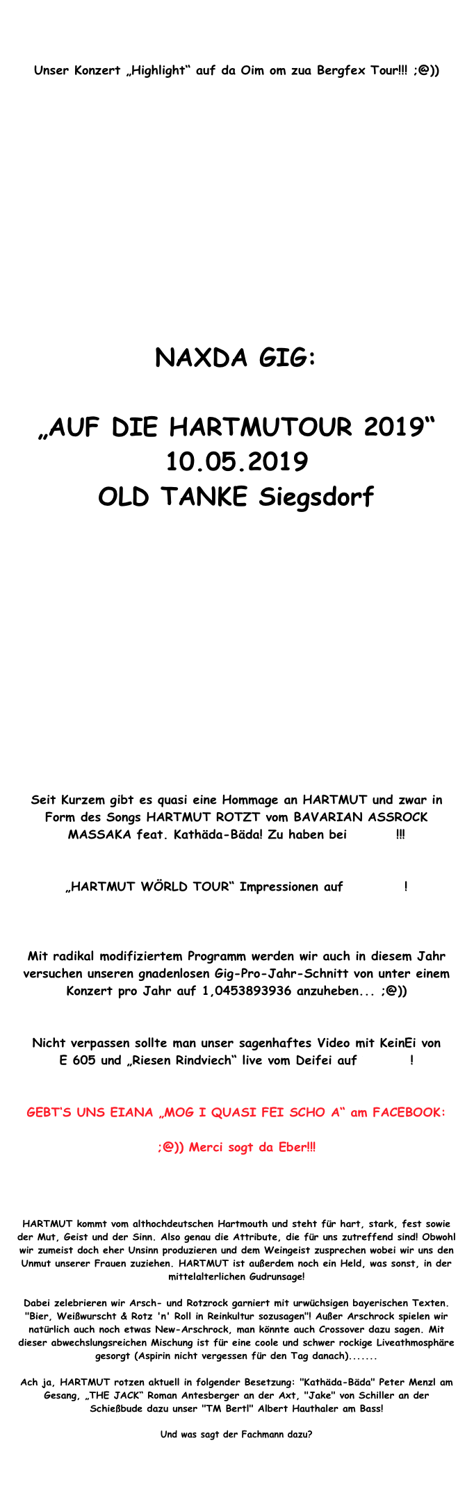 


Unser Konzert „Highlight“ auf da Oim om zua Bergfex Tour!!! ;@))















NAXDA GIG:

„AUF DIE HARTMUTOUR 2019“
10.05.2019
OLD TANKE Siegsdorf














Seit Kurzem gibt es quasi eine Hommage an HARTMUT und zwar in Form des Songs HARTMUT ROTZT vom BAVARIAN ASSROCK MASSAKA feat. Kathäda-Bäda! Zu haben bei iTunes !!!


„HARTMUT WÖRLD TOUR“ Impressionen auf festei.de!

Presse Bericht von der Wörld Tour in Tengling!!!

Mit radikal modifiziertem Programm werden wir auch in diesem Jahr versuchen unseren gnadenlosen Gig-Pro-Jahr-Schnitt von unter einem Konzert pro Jahr auf 1,0453893936 anzuheben... ;@))   


Nicht verpassen sollte man unser sagenhaftes Video mit KeinEi von      E 605 und „Riesen Rindviech“ live vom Deifei auf Youtube!


GEBT‘S UNS EIANA „MOG I QUASI FEI SCHO A“ am FACEBOOK: 

;@)) Merci sogt da Eber!!!


http://de-de.facebook.com/hartmut.rotzt


HARTMUT kommt vom althochdeutschen Hartmouth und steht für hart, stark, fest sowie der Mut, Geist und der Sinn. Also genau die Attribute, die für uns zutreffend sind! Obwohl wir zumeist doch eher Unsinn produzieren und dem Weingeist zusprechen wobei wir uns den Unmut unserer Frauen zuziehen. HARTMUT ist außerdem noch ein Held, was sonst, in der mittelalterlichen Gudrunsage!

Dabei zelebrieren wir Arsch- und Rotzrock garniert mit urwüchsigen bayerischen Texten. "Bier, Weißwurscht & Rotz 'n' Roll in Reinkultur sozusagen"! Außer Arschrock spielen wir natürlich auch noch etwas New-Arschrock, man könnte auch Crossover dazu sagen. Mit dieser abwechslungsreichen Mischung ist für eine coole und schwer rockige Liveathmosphäre gesorgt (Aspirin nicht vergessen für den Tag danach).......

Ach ja, HARTMUT rotzen aktuell in folgender Besetzung: "Kathäda-Bäda" Peter Menzl am Gesang, „THE JACK“ Roman Antesberger an der Axt, "Jake" von Schiller an der Schießbude dazu unser "TM Bertl" Albert Hauthaler am Bass!

Und was sagt der Fachmann dazu?

Review zu HARTMUTs DVD Material von DJ Earache / Club Soundgarden


